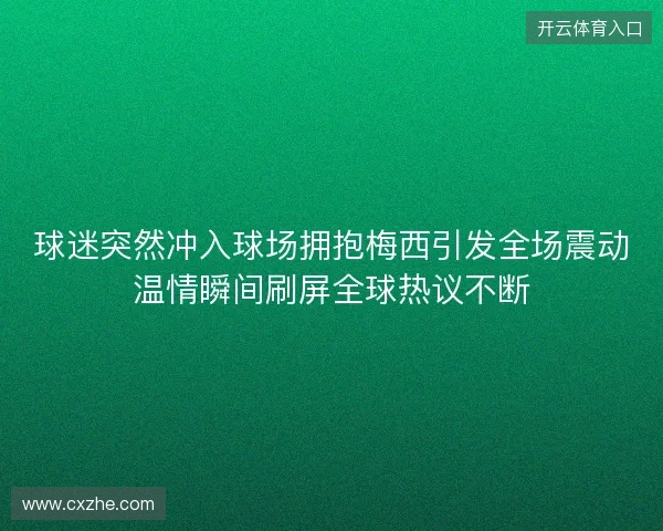 球迷突然冲入球场拥抱梅西引发全场震动温情瞬间刷屏全球热议不断