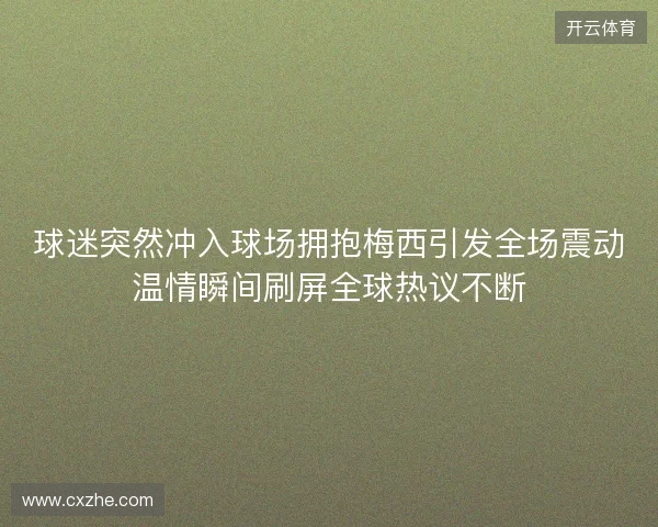 球迷突然冲入球场拥抱梅西引发全场震动温情瞬间刷屏全球热议不断 球迷突然冲入球场拥抱梅西引发全场震动温情瞬间刷屏全球热议不断